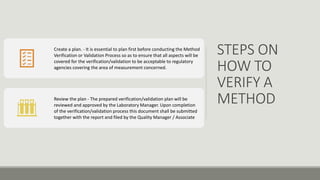 STEPS ON
HOW TO
VERIFY A
METHOD
Create a plan. - It is essential to plan first before conducting the Method
Verification or Validation Process so as to ensure that all aspects will be
covered for the verification/validation to be acceptable to regulatory
agencies covering the area of measurement concerned.
Review the plan - The prepared verification/validation plan will be
reviewed and approved by the Laboratory Manager. Upon completion
of the verification/validation process this document shall be submitted
together with the report and filed by the Quality Manager / Associate
 