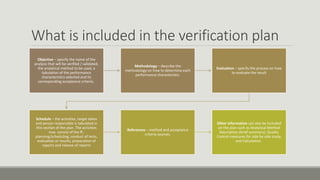 What is included in the verification plan
Objective – specify the name of the
analysis that will be verified / validated,
the analytical method to be used, a
tabulation of the performance
characteristics selected and its
corresponding acceptance criteria.
Methodology – describe the
methodology on how to determine each
performance characteristic.
Evaluation – specify the process on how
to evaluate the result
Schedule – the activities, target dates
and person responsible is tabulated in
this section of the plan. The activities
may consist of the ff.:
planning/scheduling, conduct of tests,
evaluation or results, preparation of
reports and release of reports
References – method and acceptance
criteria sources.
Other information can also be included
on the plan such as Analytical Method
Description (brief summary), Quality
Control measures for side by side study,
and Calculation.
 