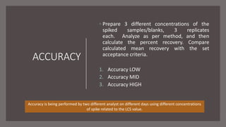 ACCURACY
◦ Prepare 3 different concentrations of the
spiked samples/blanks, 3 replicates
each. Analyze as per method, and then
calculate the percent recovery. Compare
calculated mean recovery with the set
acceptance criteria.
1. Accuracy LOW
2. Accuracy MID
3. Accuracy HIGH
Accuracy is being performed by two different analyst on different days using different concentrations
of spike related to the LCS value.
 