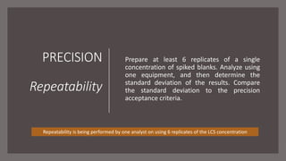PRECISION
Repeatability
Prepare at least 6 replicates of a single
concentration of spiked blanks. Analyze using
one equipment, and then determine the
standard deviation of the results. Compare
the standard deviation to the precision
acceptance criteria.
Repeatability is being performed by one analyst on using 6 replicates of the LCS concentration
 