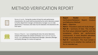 METHOD VERIFICATION REPORT
Review of results - During the conduct of tests for each performance
characteristics, the result shall be presented by the senior laboratory analyst
to his/her department manager and laboratory manager so as to make
adjustments, if necessary. Each data must be tabulated. And attached to the
final report
Release of Reports - Upon completing the tests, the senior laboratory
analysts shall prepare the method verification report with the required
details, then submitted to the Department Manager, Laboratory Manager
and Quality Manager for review and approval.
• Report Header – Method
Verification/Validation Report, Analysis
and Reference Method
• Part I – Objective
• Part II – Procedure used and study design
• Part III – Summary of Data. This includes
the final values obtained together with the
acceptance criteria per performance
characteristic. A more detailed tabulation
of data can be attached on the report
• Part IV – Conclusion. This must contain a
statement as to whether the method is fit
for its intended use.
 
