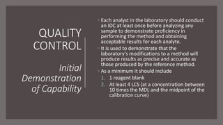 QUALITY
CONTROL
Initial
Demonstration
of Capability
◦ Each analyst in the laboratory should conduct
an IDC at least once before analyzing any
sample to demonstrate proficiency in
performing the method and obtaining
acceptable results for each analyte.
◦ It is used to demonstrate that the
laboratory's modifications to a method will
produce results as precise and accurate as
those produced by the reference method.
◦ As a minimum it should include
1. 1 reagent blank
2. At least 4 LCS (at a concentration between
10 times the MDL and the midpoint of the
calibration curve)
 