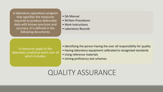 /
QUALITY ASSURANCE
• QA Manual
• Written Procedures
• Work Instructions
• Laboratory Records
A laboratory operations program
that specifies the measures
required to produce defensible
data with known precision and
accuracy. It is defined in the
following documents:
• Identifying the person having the over all responsibility for quality
• Having laboratory equipment calibrated to recognized standards
• Using reference materials
• Joining proficiency test schemes
It measures apply to the
laboratory analytical work over all
which includes:
 
