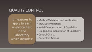 QUALITY CONTROL
• Method Validation and Verification
• MDL Determination
• Initial Demonstration of Capability
• On-going Demonstration of Capability
• Control Charts
• Corrective Actions
It measures to
apply to each
analytical test
in the
laboratory
which includes:
 