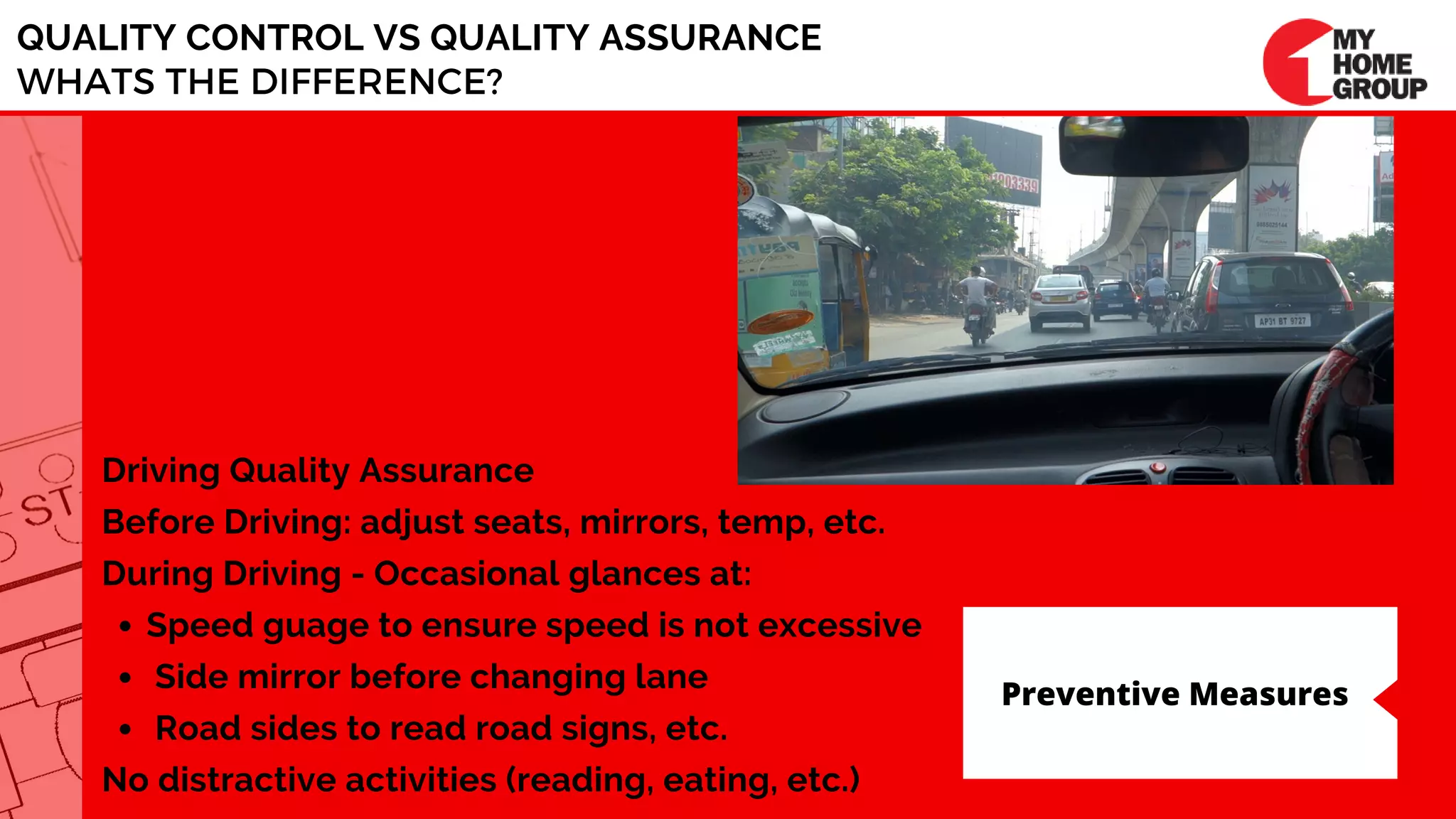 QUALITY CONTROL VS QUALITY ASSURANCE
WHATS THE DIFFERENCE?
Speed guage to ensure speed is not excessive
Side mirror before changing lane      
 Road sides to read road signs, etc.
Driving Quality Assurance
Before Driving: adjust seats, mirrors, temp, etc.
During Driving - Occasional glances at:
No distractive activities (reading, eating, etc.)
Preventive Measures
 