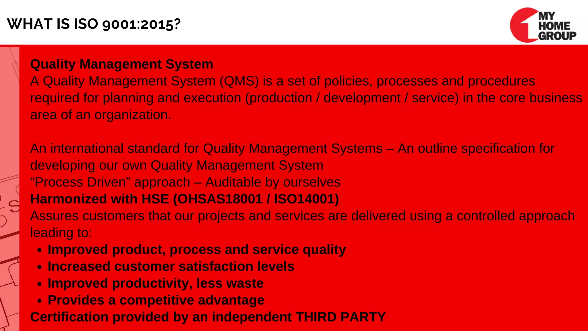 WHAT IS ISO 9001:2015?
Improved product, process and service quality
Increased customer satisfaction levels
Improved productivity, less waste
Provides a competitive advantage
Quality Management System
A Quality Management System (QMS) is a set of policies, processes and procedures
required for planning and execution (production / development / service) in the core business
area of an organization.
An international standard for Quality Management Systems – An outline specification for
developing our own Quality Management System
“Process Driven” approach – Auditable by ourselves
Harmonized with HSE (OHSAS18001 / ISO14001)
Assures customers that our projects and services are delivered using a controlled approach
leading to:
Certification provided by an independent THIRD PARTY
 