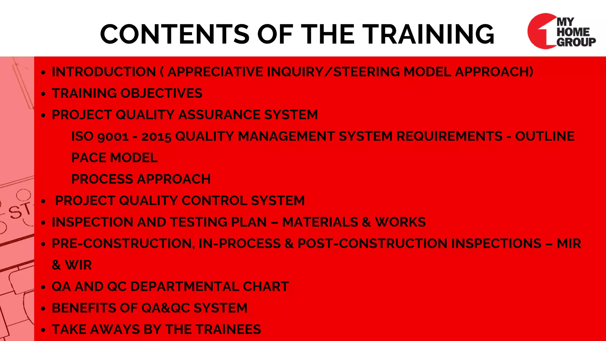 INTRODUCTION ( APPRECIATIVE INQUIRY/STEERING MODEL APPROACH)
TRAINING OBJECTIVES
PROJECT QUALITY ASSURANCE SYSTEM
PROJECT QUALITY CONTROL SYSTEM
INSPECTION AND TESTING PLAN – MATERIALS & WORKS
PRE-CONSTRUCTION, IN-PROCESS & POST-CONSTRUCTION INSPECTIONS – MIR
& WIR
QA AND QC DEPARTMENTAL CHART
BENEFITS OF QA&QC SYSTEM
TAKE AWAYS BY THE TRAINEES
ISO 9001 - 2015 QUALITY MANAGEMENT SYSTEM REQUIREMENTS - OUTLINE
PACE MODEL
PROCESS APPROACH
CONTENTS OF THE TRAINING
 
