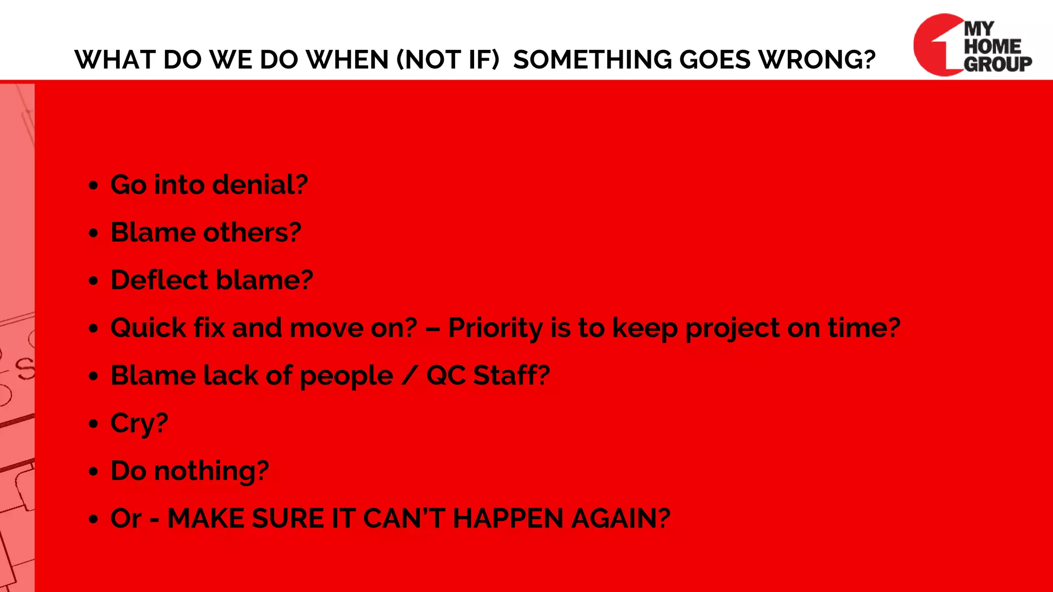 WHAT DO WE DO WHEN (NOT IF)  SOMETHING GOES WRONG?
Go into denial?
Blame others?
Deflect blame?
Quick fix and move on? – Priority is to keep project on time?
Blame lack of people / QC Staff?
Cry?
Do nothing?
Or - MAKE SURE IT CAN’T HAPPEN AGAIN?
 
