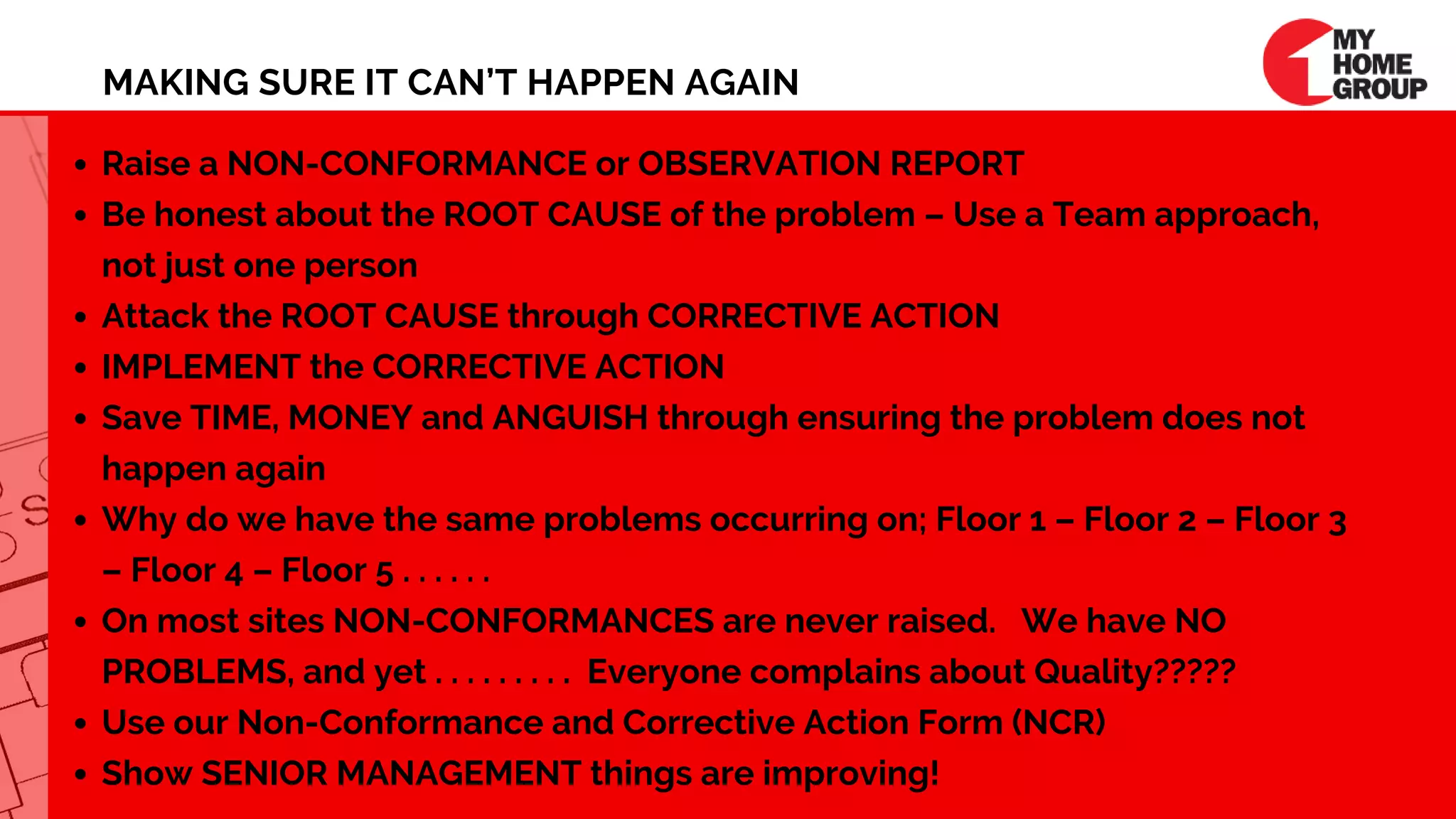 MAKING SURE IT CAN’T HAPPEN AGAIN
Raise a NON-CONFORMANCE or OBSERVATION REPORT
Be honest about the ROOT CAUSE of the problem – Use a Team approach,
not just one person
Attack the ROOT CAUSE through CORRECTIVE ACTION
IMPLEMENT the CORRECTIVE ACTION
Save TIME, MONEY and ANGUISH through ensuring the problem does not
happen again
Why do we have the same problems occurring on; Floor 1 – Floor 2 – Floor 3
– Floor 4 – Floor 5 . . . . . .
On most sites NON-CONFORMANCES are never raised.   We have NO
PROBLEMS, and yet . . . . . . . . .  Everyone complains about Quality?????
Use our Non-Conformance and Corrective Action Form (NCR)
Show SENIOR MANAGEMENT things are improving!
 