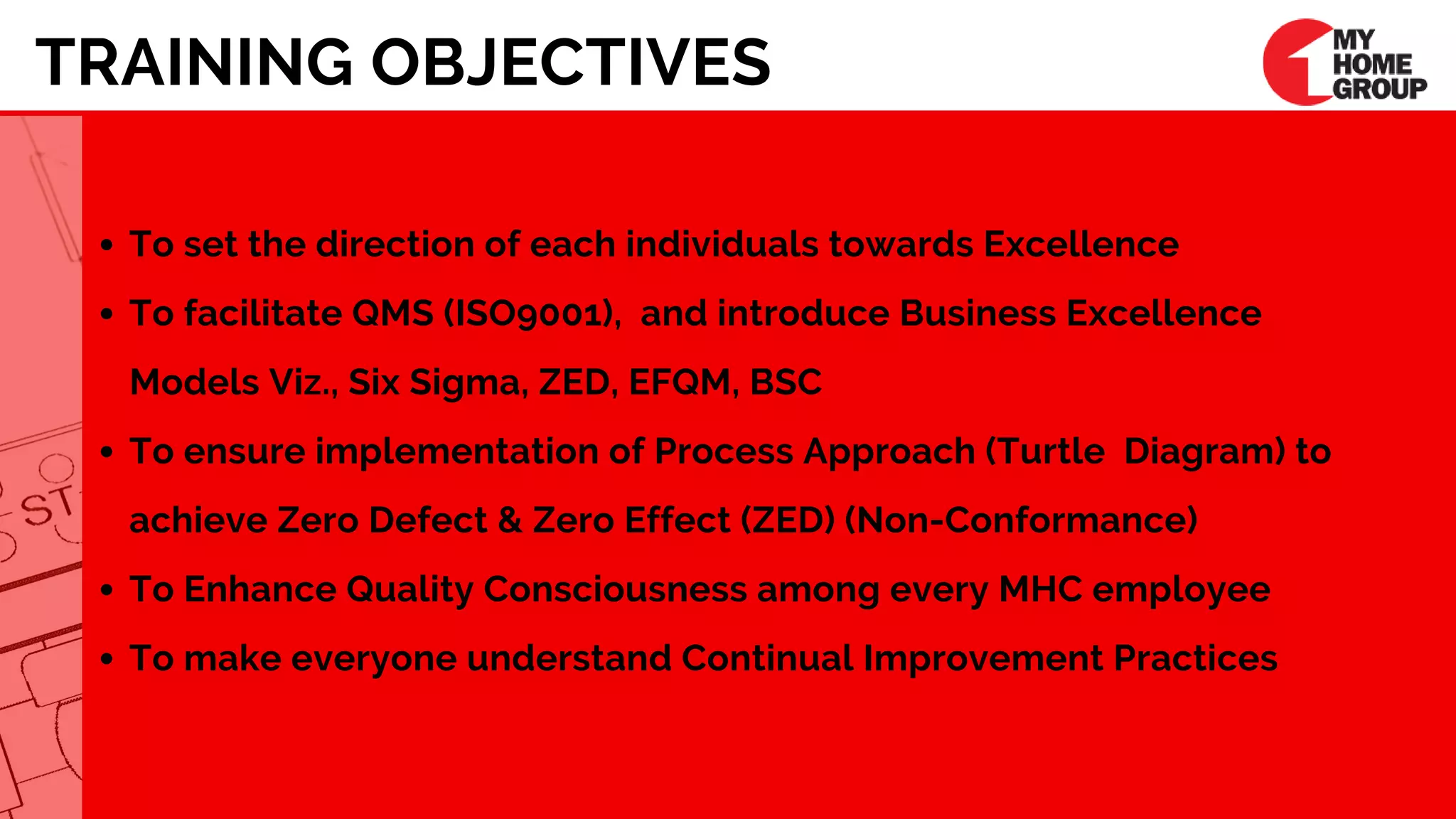 TRAINING OBJECTIVES
To set the direction of each individuals towards Excellence
To facilitate QMS (ISO9001),  and introduce Business Excellence 
Models Viz., Six Sigma, ZED, EFQM, BSC    
To ensure implementation of Process Approach (Turtle  Diagram) to
achieve Zero Defect & Zero Effect (ZED) (Non-Conformance) 
To Enhance Quality Consciousness among every MHC employee 
To make everyone understand Continual Improvement Practices
 