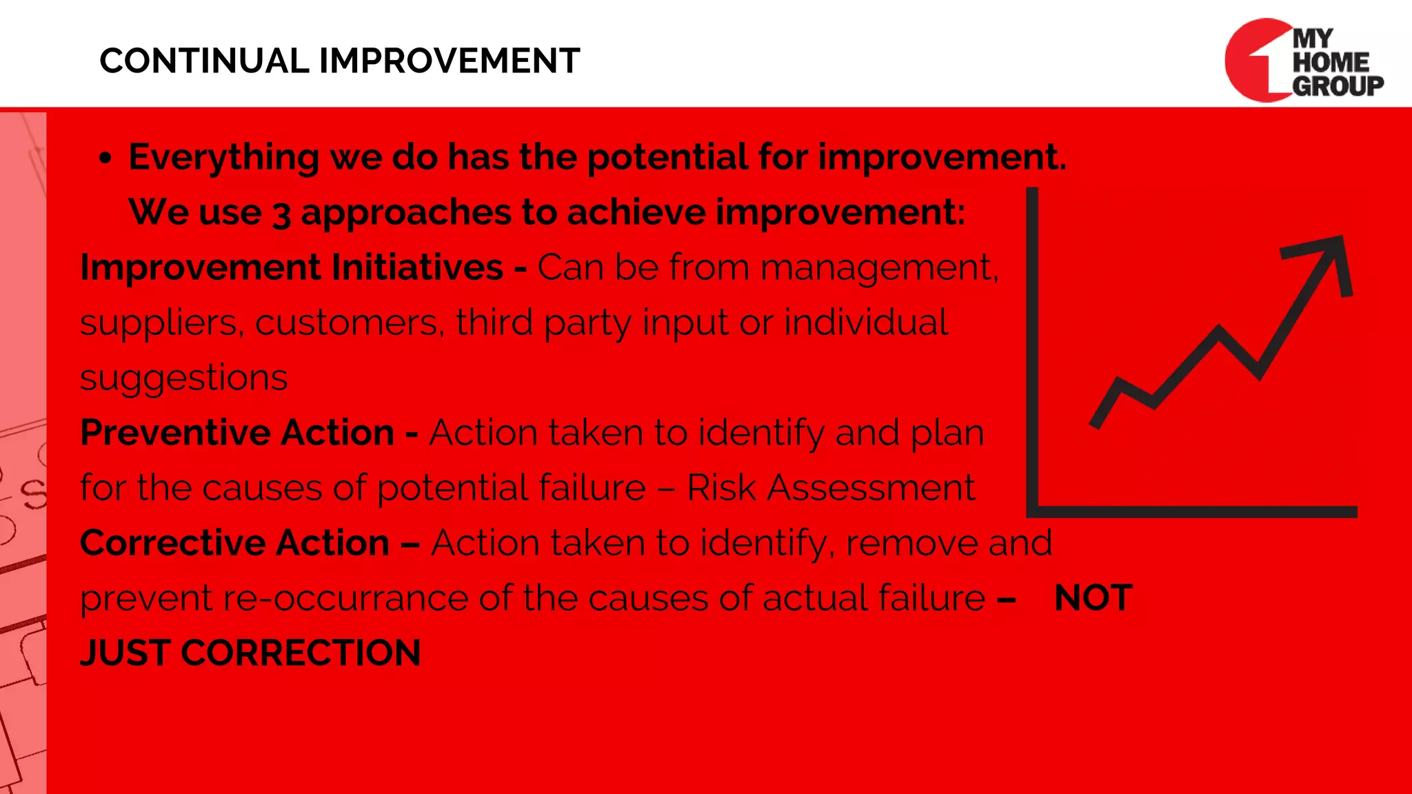 Everything we do has the potential for improvement.  
We use 3 approaches to achieve improvement:
Improvement Initiatives - Can be from management,
suppliers, customers, third party input or individual 
suggestions 
Preventive Action - Action taken to identify and plan
for the causes of potential failure – Risk Assessment
Corrective Action – Action taken to identify, remove and
prevent re-occurrance of the causes of actual failure –    NOT
JUST CORRECTION
CONTINUAL IMPROVEMENT
 
