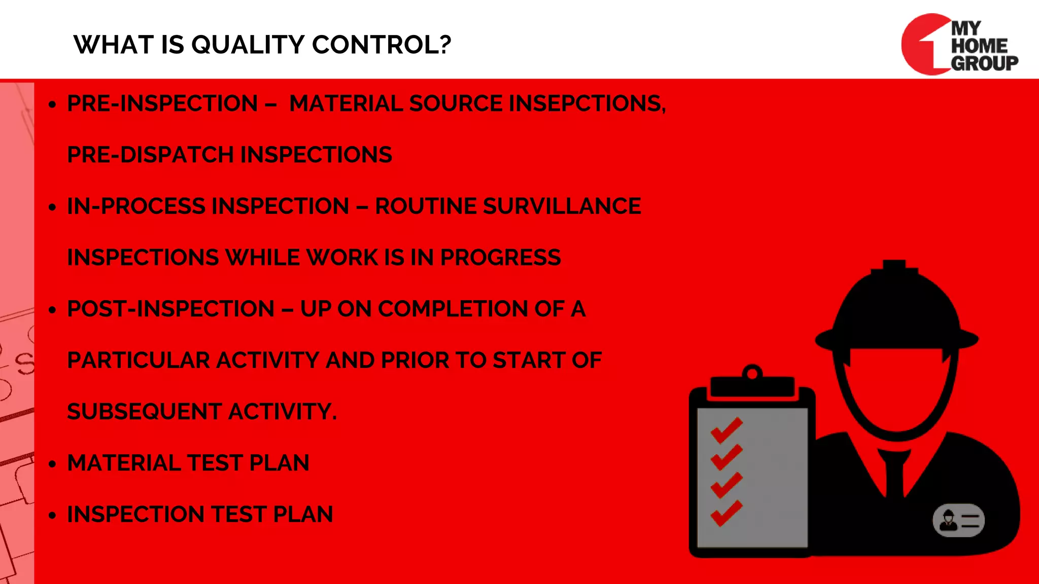 PRE-INSPECTION –  MATERIAL SOURCE INSEPCTIONS,
PRE-DISPATCH INSPECTIONS
IN-PROCESS INSPECTION – ROUTINE SURVILLANCE
INSPECTIONS WHILE WORK IS IN PROGRESS
POST-INSPECTION – UP ON COMPLETION OF A
PARTICULAR ACTIVITY AND PRIOR TO START OF
SUBSEQUENT ACTIVITY.
MATERIAL TEST PLAN
INSPECTION TEST PLAN
WHAT IS QUALITY CONTROL?
 