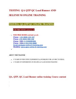 TESTING QA QTP QC Load Runner AND
SELENIUM ONLINE TRAINING

TESTING: QA QTP QC ONLINE TRAINING
tFOR FREE DEMO contact us at:
FOR FREE DEMO contact us at:
Phone : +91-8500-122-107
Phone :+91-8341-056-146
Phone : USA +1-2146283894
Phone : USA+1-512-522-8680
Email:raj@apex-online-it-training.com
WebSite: www.apex-online-it-training.com

ABOUT THE TRAINER
9 YEARS OF INDUSTRY EXPERIENCE & WORKING FOR AN MNC IN INDIA
4 YEARS OF EXPERIENCE IN ONLINE & CLASS ROOM TRANING

QA, QTP, QC, Load Runner online training Course content

 