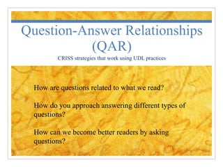 Question-Answer Relationships (QAR) CRISS strategies that work using UDL practices How are questions related to what we read? How do you approach answering different types of questions? How can we become better readers by asking questions? 