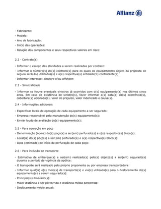 - Fabricante:
- Modelo:
- Ano de fabricação:
- Início das operações:
- Relação dos componentes e seus respectivos valores em risco:
2.2 - Contrato(s)
- Informar o escopo das atividades a serem realizadas por contrato:
- Informar o número(s) do(s) contrato(s) para os quais os equipamentos objeto da proposta de
seguro será(ão) utilizados(s) e a(s) respectiva(s) entidade(S) contratante(s):
- Informar interesse: onshore e/ou offshore:
2.3 - Sinistralidade
- Informar se houve eventuais sinistros já ocorridos com o(s) equipamento(s) nos últimos cinco
anos. Em caso de existência de sinistro(s), favor informar a(s) data(s) da(s) ocorrência(s),
cobertura(s) acionada(s), valor do prejuízo, valor indenizado e causa(s).
2.4 - Informações adicionais
- Especificar locais de operação de cada equipamento a ser segurado:
- Empresa responsável pela manutenção do(s) equipamento(s):
- Enviar laudo de avaliação do(s) equipamento(s):
2.5 - Para operação em poço
- Denominação (nome) do(s) poço(s) a ser(em) perfurado(s) e o(s) respectivo(s) bloco(s):
- Local(is) do(s) poço(s) a ser(em) perfurado(s) e o(s) respectivo(s) bloco(s):
- Data (estimada) de início da perfuração de cada poço:
2.6 - Para inclusão de transporte
- Estimativa de embarque(s) a ser(em) realizado(s) pelo(s) objeto(s) a ser(em) segurado(s)
durante o período de vigência da apólice:
- O transporte será realizado pelo próprio proponente ou por empresa transportadora:
- Informar qual(is) o(s) meio(s) de transporte(s) e via(s) utilizada(s) para o deslocamento do(s)
equipamento(s) a serem segurado(s):
- Principal(is) itinerário(s):
- Maior distância a ser percorrida e distância média percorrida:
- Deslocamento médio anual:
 