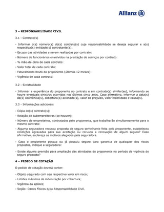 3 – RESPONSABILIDADE CIVIL
3.1 - Contrato(s)
- Informar o(s) número(s) do(s) contrato(s) cuja responsabilidade se deseja segurar e a(s)
respectiva(s) entidade(s) contratante(s):
- Escopo das atividades a serem realizadas por contrato:
- Número de funcionários envolvidos na prestação de serviços por contrato:
- % mão-de-obra de cada contrato:
- Valor total de cada contrato:
- Faturamento bruto do proponente (últimos 12 meses):
- Vigência de cada contrato:
3.2 - Sinistralidade
- Informar a experiência do proponente no contrato e em contrato(s) similar(es), informando se
houve eventuais sinistros ocorridos nos últimos cinco anos. Caso afirmativo, informar a data(s)
da(s) ocorrência(s), cobertura(s) acionada(s), valor do prejuízo, valor indenizado e causa(s).
3.3 - Informações adicionais
- Cópia do(s) contrato(s):
- Relação de subempreiteiras (se houver):
- Número de empreiteiros, contratados pelo proponente, que trabalharão simultaneamente para o
mesmo contrato:
- Alguma seguradora recusou proposta de seguro semelhante feita pelo proponente, estabeleceu
condições agravadas para sua aceitação ou recusou a renovação de algum seguro? Caso
afirmativo, esclareça os motivos alegados pela seguradora.
- Caso o proponente possua ou já possuiu seguro para garantia de quaisquer dos riscos
propostos, indique a seguradora:
- Existe alguma previsão para ampliação das atividades do proponente no período de vigência do
seguro proposto?
4 – PEDIDO DE COTAÇÃO
O pedido de cotação deverá conter:
- Objeto segurado com seu respectivo valor em risco;
- Limites máximos de indenização por cobertura;
- Vigência da apólice;
- Seção: Danos Físicos e/ou Responsabilidade Civil.
 