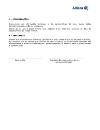5 – CONSIDERAÇÕES
Dependendo das informações fornecidas e das características do risco, outros dados
complementares poderão ser solicitados.
Lembre-se de que o prazo mínimo para resposta é de cinco dias contados da data de
cadastramento do pedido no CRM.
6 – DECLARAÇÃO
Declaro que as informações acima são verdadeiras e estou ciente de que se, em caso de sinistro,
for verificado que os valores que serviram de base ao cálculo do prêmio forem inferiores aos
contabilizados, a indenização será reduzida proporcionalmente à diferença entre o prêmio devido
e o prêmio pago.
________________________________ _________________________________
Local e data Assinatura do proponente ou de seu
representante legal
 
