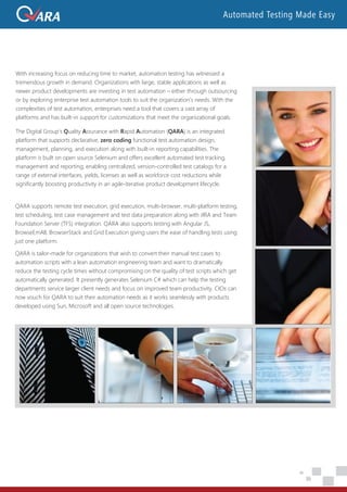 With increasing focus on reducing time to market, automation testing has witnessed a
tremendous growth in demand. Organizations with large, stable applications as well as
newer product developments are investing in test automation – either through outsourcing
or by exploring enterprise test automation tools to suit the organization’s needs. With the
complexities of test automation, enterprises need a tool that covers a vast array of
platforms and has built-in support for customizations that meet the organizational goals.
The Digital Group’s Quality Assurance with Rapid Automation (QARA) is an integrated
platform that supports declarative, zero coding functional test automation design,
management, planning, and execution along with built-in reporting capabilities. The
platform is built on open source Selenium and offers excellent automated test tracking,
management and reporting; enabling centralized, version-controlled test catalogs for a
range of external interfaces, yields, licenses as well as workforce cost reductions while
significantly boosting productivity in an agile-iterative product development lifecycle.
QARA supports remote test execution, grid execution, multi-browser, multi-platform testing,
test scheduling, test case management and test data preparation along with JIRA and Team
Foundation Server (TFS) integration. QARA also supports testing with Angular JS,
BrowseEmAll, BrowserStack and Grid Execution giving users the ease of handling tests using
just one platform.
QARA is tailor-made for organizations that wish to convert their manual test cases to
automation scripts with a lean automation engineering team and want to dramatically
reduce the testing cycle times without compromising on the quality of test scripts which get
automatically generated. It presently generates Selenium C# which can help the testing
departments service larger client needs and focus on improved team productivity. CIOs can
now vouch for QARA to suit their automation needs as it works seamlessly with products
developed using Sun, Microsoft and all open source technologies.
Automated Testing Made Easy
 