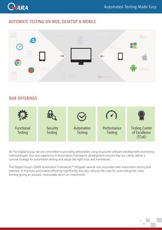 OUR OFFERINGS
Security
Testing
Automation
Testing
Performance
Testing
Testing Center
of Excellence
(TCoE)
Functional
Testing
AUTOMATE TESTING ON WEB, DESKTOP & MOBILE
At The Digital Group, we are committed to providing deliverables using structured software development and testing
methodologies. Our vast experience in Automation Framework development ensures that our clients define a
concise strategy for automation testing and adopt the right tools and frameworks.
The Digital Group’s QARA Automation Framework™ mitigates several risks associated with automation testing tool
selection. It improves automation efficiency significantly and also reduces the costs for automating test cases,
thereby giving an assured, measurable return on investments.
Automated Testing Made Easy
 