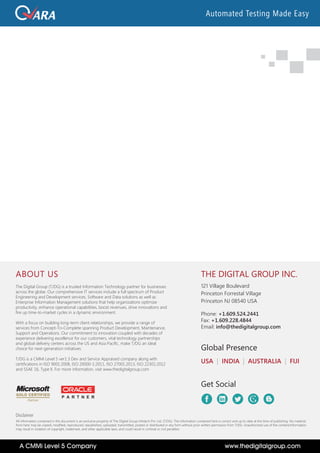THE DIGITAL GROUP INC.
121 Village Boulevard
Princeton Forrestal Village
Princeton NJ 08540 USA
Phone: +1.609.524.2441
Fax: +1.609.228.4844
Email: info@thedigitalgroup.com
USA | INDIA | AUSTRALIA | FIJI
Global Presence
Get Social
Disclaimer
All information contained in this document is an exclusive property of The Digital Group Infotech Pvt. Ltd. (T/DG). The information contained here is correct and up to date at the time of publishing. No material
from here may be copied, modified, reproduced, republished, uploaded, transmitted, posted or distributed in any form without prior written permission from T/DG. Unauthorized use of the content/information
may result in violation of copyright, trademark, and other applicable laws, and could result in criminal or civil penalties
ABOUT US
The Digital Group (T/DG) is a trusted Information Technology partner for businesses
across the globe. Our comprehensive IT services include a full spectrum of Product
Engineering and Development services, Software and Data solutions as well as
Enterprise Information Management solutions that help organizations optimize
productivity, enhance operational capabilities, boost revenues, drive innovations and
fire up time-to-market cycles in a dynamic environment.
With a focus on building long-term client relationships, we provide a range of
services from Concept-To-Complete spanning Product Development, Maintenance,
Support and Operations. Our commitment to innovation coupled with decades of
experience delivering excellence for our customers, vital technology partnerships
and global delivery centers across the US and Asia Pacific, make T/DG an ideal
choice for next-generation initiatives.
T/DG is a CMMi Level 5 ver1.3 Dev and Service Appraised company along with
certifications in ISO 9001:2008, ISO 20000-1:2011, ISO 27001:2013, ISO 22301:2012
and SSAE 16, Type II. For more information, visit www.thedigitalgroup.com
P A R T N E R
www.thedigitalgroup.comA CMMi Level 5 Company
Automated Testing Made Easy
 