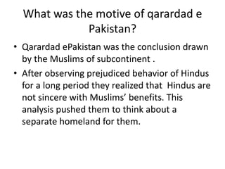 What was the motive of qarardad e
             Pakistan?
• Qarardad ePakistan was the conclusion drawn
  by the Muslims of subcontinent .
• After observing prejudiced behavior of Hindus
  for a long period they realized that Hindus are
  not sincere with Muslims’ benefits. This
  analysis pushed them to think about a
  separate homeland for them.
 