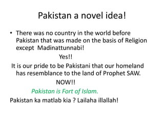 Pakistan a novel idea!
• There was no country in the world before
   Pakistan that was made on the basis of Religion
   except Madinattunnabi!
                     Yes!!
 It is our pride to be Pakistani that our homeland
   has resemblance to the land of Prophet SAW.
                   NOW!!
          Pakistan is Fort of Islam.
Pakistan ka matlab kia ? Lailaha illallah!
 