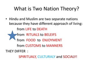 What is Two Nation Theory?
• Hindu and Muslim are two separate nations
  because they have different approach of living:
      from LIFE to DEATH
      from RITUALS to BELEIFS
      from FOOD to ENJOYMENT
      from CUSTOMS to MANNERS
THEY DIFFER :
       SPIRITUALY, CULTURALY and SOCIALY!
 