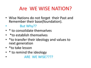 Are WE WISE NATION?
• Wise Nations do not forget their Past and
  Remember their base(foundation).
•        But Why??
• * to consolidate themselves
• *to establish themselves
• *to transfer their ideology and values to
  next generation
• *to take lesson
• * to remind the ideology
•            ARE WE WISE????
 