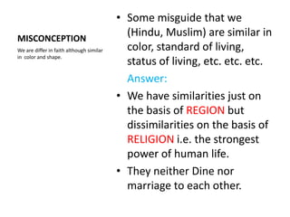 • Some misguide that we
MISCONCEPTION
                                            (Hindu, Muslim) are similar in
We are differ in faith although similar     color, standard of living,
in color and shape.
                                            status of living, etc. etc. etc.
                                            Answer:
                                          • We have similarities just on
                                            the basis of REGION but
                                            dissimilarities on the basis of
                                            RELIGION i.e. the strongest
                                            power of human life.
                                          • They neither Dine nor
                                            marriage to each other.
 