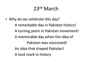 23rd March
• Why do we celebrate this day?
    A remarkable day in Pakistan history!
    A turning point in Pakistan movement!
    A memorable day when the idea of
           Pakistan was conceived!
    An idea that shaped Pakistan!
    A land mark in history
 