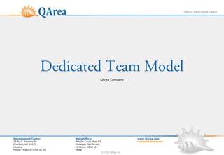 QArea Dedicated Team




                   Dedicated Team Model
                                               QArea Company




Development Center:        Malta Office:                            www.QArea.com
25-A, O. Yarosha St.       Matilda Court, App N2,                   contact@qarea.com
Kharkov, UA-61072          Guiseppe Cali Street,
Ukraine                    Ta'Xbiex, XBX1423
Phone: +38(057)760-21-05   Malta
                                                © 2013 QArea Inc.
 