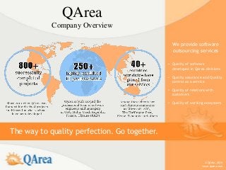 QArea
            Company Overview

                                                We provide software
                                                outsourcing services

                                              • Quality of software
                                                developed in QArea divisions

                                              • Quality assurance and Quality
                                                control as a service

                                              • Quality of relations with
                                                customers

                                              • Quality of working ecosystem




The way to quality perfection. Go together.


                                                                   © QArea, 2013
                                                                  www.qarea.com
 