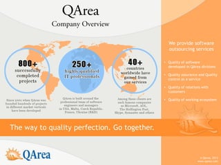 We provide software
                                                outsourcing services

                                              • Quality of software
                                                developed in QArea divisions

                                              • Quality assurance and Quality
                                                control as a service

                                              • Quality of relations with
                                                customers

                                              • Quality of working ecosystem




The way to quality perfection. Go together.


                                                                   © QArea, 2013
                                                                  www.qarea.com
 