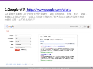Confidential! 本內容包含講者機密資訊，請您恪守保密義務，禁止任何形式的傳播、複製或傳閱予第三者。
10
1.Google 快訊 http://www.google.com/alerts
<最簡單也最輕鬆>設定你要監控的關鍵字、資料類型(網誌、新聞、影片、討論、
書籍)以及通知的頻率，這個工具能讓你及時的了解大家在談論你的品牌與產品
的甚麼話題，並即時處理負評
 