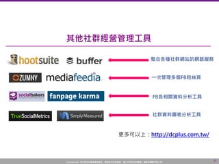 Confidential! 本內容包含講者機密資訊，請您恪守保密義務，禁止任何形式的傳播、複製或傳閱予第三者。
15
一次管理多個FB粉絲頁
社群資料圖表分析工具
FB各相關資料分析工具
整合各種社群網站的網路服務
其他社群經營管理工具
更多可以上：http://dcplus.com.tw/
 