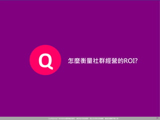 Confidential! 本內容包含講者機密資訊，請您恪守保密義務，禁止任何形式的傳播、複製或傳閱予第三者。 22
Q 怎麼衡量社群經營的ROI?
 