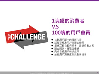 Confidential! 本內容包含講者機密資訊，請您恪守保密義務，禁止任何形式的傳播、複製或傳閱予第三者。
6
 社群用戶腳本的行銷內容
 以社群觸及用戶與潛在受眾
 提升互動次數與頻率，設計行動方案
 建立關係，獲取信任感
 完成目標用戶轉換成果
 維持用戶滿意度與找到佈道者
1塊錢的消費者
V.S
100塊的用戶會員
 