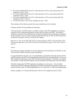 October 23, 2009

x   50% of the embedded PST rate of 2%, where the home is 50% or more and less than 75%
    completed on July 1, 2010;
x   25% of the embedded PST rate of 2%, where the home is 25% or more and less than 50%
    completed on July 1, 2010;
x   10% of the embedded PST rate of 2%, where the home is 10% or more and less than 25%
    completed on July 1, 2010; or
x   0% where the home is 10% or less completed on July 1, 2010.

The calculation of the rebate using the floor space method has yet to be released.

b) Ontario and BC Inventory Rebate for Contractors

A Provincial Sales Tax (PST) rebate is available in respect of the PST embedded in construction
materials used in residential real property contracts that are subject to the HST. This rebate is
available to contractors for the PST paid on construction materials that are purchased or produced
for the contractor’s own use, held in inventory at the end of the day on June 30, 2010 and used in a
residential real property contract to which the HST applies.

Question 18 - How do the GST, HST, GST New Housing Rebate, HST New Housing Rebate, RST
Transitional Adjustment, and/or RST Transitional Housing Rebate apply to sales of new homes in
Ontario?

Answer

The following examples and tables set out the implications of the introduction of the HST on sales
of new homes in Ontario, based on certain assumptions.

It is assumed that the sale price is on a tax-included basis. Each table includes the amount of GST
and HST payable, the GST New Housing Rebate and the HST New Housing Rebate, as well as the
RST Transitional Adjustment, and/or RST Transitional Housing Rebate. The rebates are assigned
to the builder. Finally each table indicates the cash available to the builder after taxes and rebates.

The tables illustrate the GST/HST application depending on various prices. Also, the tables
illustrate the GST/HST application depending on whether the agreement of purchase and sale was
entered into before June 19, 2009 (grandparented) or on or after June 19, 2009 (not grandparented)

Further, examples 1 to 3 assume that the home is 50% to 74% completed at June 30, 2010.




                                                                                                     10
 