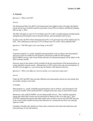 October 23, 2009


A. General

Question 1 - What is the HST?

Answer

The Harmonized Sales Tax (HST) is the harmonized value-added tax that will replace the federal
Goods and Services Tax(GST) and Provincial Sales Taxes (PSTs) in Ontario and British Columbia
(BC) on July 1, 2010.

The HST will apply at a rate of 13% in Ontario and 12% in BC to taxable property (includes goods,
intangible personal property such as licensed software, and real property) and services.

In other words, the PST will be eliminated and an 8% or 7% provincial rate will be added to the 5%
GST. This combined tax at the rate of 13% in Ontario and 12% in BC will be called the HST.

Question 2 - Will HST apply to the same things as the GST?

Answer

In general, property (i.e., goods, intangible personal property such as software and real property)
and services that are taxable for GST purposes will become taxable for HST purposes.
REALTORS® services, sales of new homes and sales of commercial property will be subject to the
HST in Ontario and BC.

However, point of sale rebates will be available for the provincial portion of the harmonized tax on
certain specified consumer goods. Although there is GST on these items, the provincial portion of
the HST will not apply (i.e., you will not pay the Ontario or BC portion of the tax).

Question 3 - What is the difference between taxable, zero-rated and exempt sales?

Answer

Under the GST and HST, there are three different ways that property and services are treated: they
are taxable, exempt or zero-rated.

a) Taxable

Most property (i.e., goods, intangible personal property such as software, and real property) and
services are taxable, which means that HST is charged on the sale, lease or rental of those items.

Businesses, such as REALTORS®, are providing taxable services. They would be required to
charge and collect HST on their services performed in Ontario or BC on or after July 1, 2010.
GST/HST registered businesses that make taxable sales are able to recover the GST/HST they pay
in the course of their taxable activities (also referred to as “commercial activities”) by claiming
input tax credits.

Examples of taxable sales include new home sales, commercial real estate sales and leases, and
sales and leases of cars and furniture.


                                                                                                       2
 