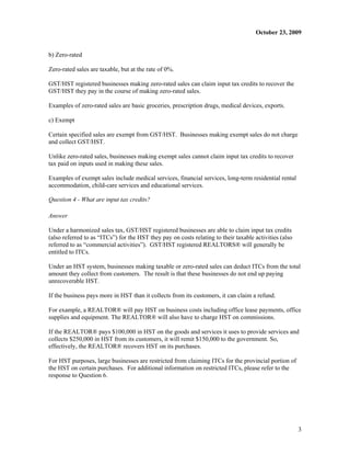 October 23, 2009


b) Zero-rated

Zero-rated sales are taxable, but at the rate of 0%.

GST/HST registered businesses making zero-rated sales can claim input tax credits to recover the
GST/HST they pay in the course of making zero-rated sales.

Examples of zero-rated sales are basic groceries, prescription drugs, medical devices, exports.

c) Exempt

Certain specified sales are exempt from GST/HST. Businesses making exempt sales do not charge
and collect GST/HST.

Unlike zero-rated sales, businesses making exempt sales cannot claim input tax credits to recover
tax paid on inputs used in making these sales.

Examples of exempt sales include medical services, financial services, long-term residential rental
accommodation, child-care services and educational services.

Question 4 - What are input tax credits?

Answer

Under a harmonized sales tax, GST/HST registered businesses are able to claim input tax credits
(also referred to as “ITCs”) for the HST they pay on costs relating to their taxable activities (also
referred to as “commercial activities”). GST/HST registered REALTORS® will generally be
entitled to ITCs.

Under an HST system, businesses making taxable or zero-rated sales can deduct ITCs from the total
amount they collect from customers. The result is that these businesses do not end up paying
unrecoverable HST.

If the business pays more in HST than it collects from its customers, it can claim a refund.

For example, a REALTOR® will pay HST on business costs including office lease payments, office
supplies and equipment. The REALTOR® will also have to charge HST on commissions.

If the REALTOR® pays $100,000 in HST on the goods and services it uses to provide services and
collects $250,000 in HST from its customers, it will remit $150,000 to the government. So,
effectively, the REALTOR® recovers HST on its purchases.

For HST purposes, large businesses are restricted from claiming ITCs for the provincial portion of
the HST on certain purchases. For additional information on restricted ITCs, please refer to the
response to Question 6.




                                                                                                        3
 
