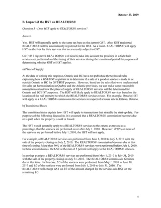 October 23, 2009

B. Impact of the HST on REALTORS®

Question 5 - Does HST apply to REALTORS® services?

Answer

Yes. HST will generally apply to the same tax base as the current GST. Also, GST registered
REALTORS® will be automatically registered for the HST. As a result, REALTORS® will apply
HST on the fees for their services that are currently subject to GST.

GST/HST registered REALTORS® will need to take into account the province in which their
services are performed and the timing of their services during the transitional period for purposes of
determining whether GST or HST applies.

a) Place of Supply

At the date of writing this response, Ontario and BC have not published the technical rules
explaining how a GST/HST registrant is to determine if a sale of a good or service is made in or
outside Ontario or BC for GST/HST purposes. However, based on the rules that were implemented
for sales tax harmonization in Quebec and the Atlantic provinces, we can make some reasonable
assumptions about how the place of supply of REALTORS® services will be determined for
Ontario and BC HST purposes. The HST will likely apply to REALTORS® services based on the
location of the real property to which the REALTORS® services relate. For example, Ontario HST
will apply to a REALTORS® commission for services in respect of a house sale in Ottawa, Ontario.

b) Transitional Rules

The transitional rules explain how HST will apply to transactions that straddle the start-up date. For
purposes of the following discussion, it is assumed that a REALTORS® commission becomes due
or is paid when the property is sold or leased.

The HST would generally apply to a REALTORS® services to the extent, expressed as a
percentage, that the services are performed on or after July 1, 2010. However, if 90% or more of
the services are performed before July 1, 2010, the HST will not apply.

For example, a REALTORS® services are performed from June 1, 2010 to July 2, 2010 with the
sale of the property closing on July 2, 2010. The REALTORS® commission becomes due at that
time of closing. More than 90% of the REALTORS® services were performed before July 1, 2010.
In these circumstances, the GST at the rate of 5 percent will apply to the REALTORS® services.

In another example, a REALTORS® services are performed from May 1, 2010 to July 31, 2010
with the sale of the property closing on July 31, 2010. The REALTORS® commission becomes
due at that time. In this case, 2/3 of the services were performed from May 1, 2010 to June 30,
2010 and 1/3 of the services were performed from July 1, 2010 to July 31, 2010. The
REALTORS® will charge GST on 2/3 of the amount charged for the services and HST on the
remaining 1/3.




                                                                                                     4
 