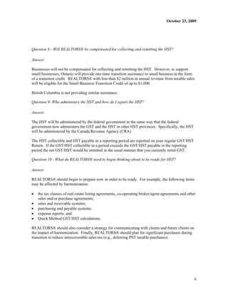 October 23, 2009




Question 8 - Will REALTORS® be compensated for collecting and remitting the HST?

Answer

Businesses will not be compensated for collecting and remitting the HST. However, to support
small businesses, Ontario will provide one-time transition assistance to small business in the form
of a transition credit. REALTORS® with less than $2 million in annual revenue from taxable sales
will be eligible for the Small Business Transition Credit of up to $1,000.

British Columbia is not providing similar assistance.

Question 9- Who administers the HST and how do I report the HST?

Answer

The HST will be administered by the federal government in the same way that the federal
government now administers the GST and the HST in other HST provinces. Specifically, the HST
will be administered by the Canada Revenue Agency (CRA).

The HST collectible and HST payable in a reporting period are reported on your regular GST/HST
Return. If the GST/HST collectible in a period exceeds the GST/HST payable in the reporting
period the net GST/HST would be remitted in the usual manner that you currently remit GST.

Question 10 - What do REALTORS® need to begin thinking about to be ready for HST?

Answer

REALTORS® should begin to prepare now in order to be ready. For example, the following items
may be affected by harmonization:

x   the tax clauses of real estate listing agreements, co-operating broker/agent agreements and other
    sales and/or purchase agreements;
x   sales and receivable systems;
x   purchasing and payable systems;
x   expense reports; and
x   Quick Method GST/HST calculations.

REALTORS® should also consider a strategy for communicating with clients and future clients on
the impact of harmonization. Finally, REALTORS® should plan for significant purchases during
transition to reduce unrecoverable sales tax (e.g., deferring PST taxable purchases).




                                                                                                    6
 