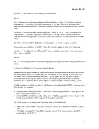 October 23, 2009

Question 16 - Will there be a HST rebate for new housing?

Answer

Yes. Purchasers of new homes in Ontario will be eligible for a rebate of 75% of the provincial
component (i.e., 8%) of the HST paid to a maximum of $24,000. Sales of new homes above
$400,000 will remain eligible for a maximum rebate of $24,000 (i.e., a rebate on the first $400,000
value).

Purchasers of new homes in BC will be eligible for a rebate of 5/7, or 71.43% of the provincial
component (i.e., 7%) of the HST paid to a maximum of $20,000. Sales of new homes above
$400,000 will remain eligible for a maximum rebate of $20,000 (i.e., a rebate on the first $400,000
value).

The rebate will be available whether the new housing is to be owner occupied or rented.

These rebates are in addition to the GST rebate that currently applies to sales of new housing.

Question 17 - In addition to the GST and HST rebates available to purchasers of new homes, are
other rebates available?

Answer

Yes. The following describes two other rebate programs relating to real estate during the transitional
period.

a) Ontario Retail Sales Tax Transitional Housing Rebate

An Ontario Retail Sales Tax (RST) Transitional Housing Rebate would be available to individuals
purchasing a new home or to builders who first rent a home, as the case may be, after June 2010.
The rebate would only be available when the HST would apply. It is not available for grand
parented homes. Generally, the rebate would be calculated as a proportion of the estimated
embedded PST in the home, based on the degree of completion of the home as of July 1, 2010.

Eligible applicants would be permitted to calculate the estimated embedded PST by choosing one of
the following two methods:

x   Estimated PST content calculated at a prescribed amount per square metre of floor space in the
    home ("floor space method"); or
x   Estimated PST content based on the selling price of the home, calculated at two per cent of the
    total price established for GST purposes ("selling price method").

The rebate would be calculated using the selling price method as follows:

x   100% of the embedded PST rate of 2%, where the home is more than 90% completed on July 1,
    2010;
x   75% of the embedded PST rate of 2%, where the home is 75% or more and less than 90%
    completed on July 1, 2010;




                                                                                                      9
 
