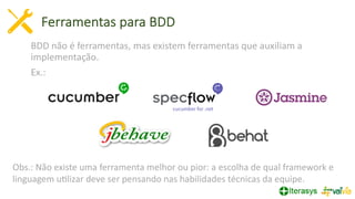 Ferramentas para BDD
BDD não é ferramentas, mas existem ferramentas que auxiliam a
implementação.
Ex.:
Obs.: Não existe uma ferramenta melhor ou pior: a escolha de qual framework e
linguagem uVlizar deve ser pensando nas habilidades técnicas da equipe.
 