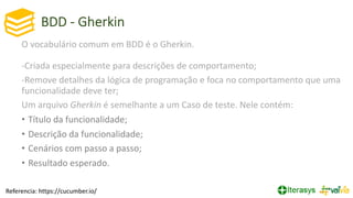 BDD - Gherkin
O vocabulário comum em BDD é o Gherkin.
-Criada especialmente para descrições de comportamento;
-Remove detalhes da lógica de programação e foca no comportamento que uma
funcionalidade deve ter;
Um arquivo Gherkin é semelhante a um Caso de teste. Nele contém:
• Título da funcionalidade;
• Descrição da funcionalidade;
• Cenários com passo a passo;
• Resultado esperado.
Referencia: https://cucumber.io/
 