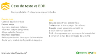 Caso de teste vs BDD
Referencia: https://cucumber.io/
BDD
Cenário: Cadastro de pessoal física
Dado que eu acesse a pagina de cadastro
Quando Inserir os campos obrigatórios
E clicar no botão Cadastrar
Então deve aparecer uma mensagem de boas vindas
E enviar um e-mail de confirmação de cadastro
Caso de teste
Cadastro de pessoal Rsica
Passo a passo:
-Acessar a pagina de cadastro
-Inserir os campos obrigatórios
-Clicar no botão Cadastrar
Resultado esperado:
-Deve aparecer uma mensagem de boas vindas
-Enviar um e-mail de conﬁrmação de cadastro
Funcionalidade: Credenciamento no Linkedin
 