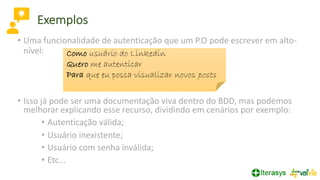 • Uma funcionalidade de autenticação que um P.O pode escrever em alto-
nível:
• Isso já pode ser uma documentação viva dentro do BDD, mas podemos
melhorar explicando esse recurso, dividindo em cenários por exemplo:
• Autenticação válida;
• Usuário inexistente;
• Usuário com senha inválida;
• Etc...
Como usuário do Linkedin
Quero me autenticar
Para que eu possa visualizar novos posts
Exemplos
 