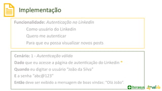 Implementação
Funcionalidade: Autenticação no Linkedin
Como usuário do Linkedin
Quero me autenticar
Para que eu possa visualizar novos posts
Cenário: 1 - Auten+cação válida
Dado que eu acesse a página de autenVcação do Linkedin *
Quando eu digitar o usuário “João da Silva”
E a senha “abc@123”
Então deve ser exibido a mensagem de boas vindas: “Olá João”.
 