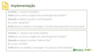 Cenário: 2 - Usuário inexistente
Dado que eu acesse a página de auten?cação do Linkedin *
Quando eu digitar o usuário “José Ninguém”
E a senha “abc@123”
Então deve ser exibido a mensagem “Usuário não cadastrado em nossa base”
Cenário: 3 - Usuário com senha inválida
Dado que eu acesse a página de autenticação do Linkedin *
Quando eu digitar o usuário “João da Silva”
E a senha “123456”
Então deve ser exibido a mensagem “Usuário ou senha inválidos”
Implementação
 