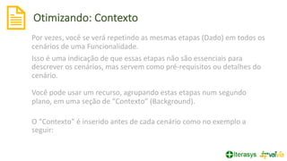 Otimizando: Contexto
Por vezes, você se verá repetindo as mesmas etapas (Dado) em todos os
cenários de uma Funcionalidade.
Isso é uma indicação de que essas etapas não são essenciais para
descrever os cenários, mas servem como pré-requisitos ou detalhes do
cenário.
Você pode usar um recurso, agrupando estas etapas num segundo
plano, em uma seção de “Contexto” (Background).
O “Contexto” é inserido antes de cada cenário como no exemplo a
seguir:
 